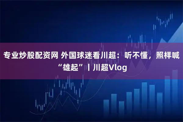 专业炒股配资网 外国球迷看川超：听不懂，照样喊“雄起”丨川超Vlog