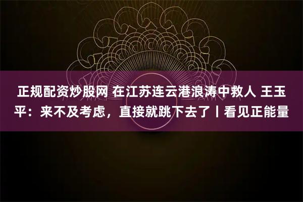 正规配资炒股网 在江苏连云港浪涛中救人 王玉平：来不及考虑，直接就跳下去了丨看见正能量