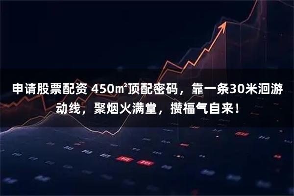 申请股票配资 450㎡顶配密码，靠一条30米洄游动线，聚烟火满堂，攒福气自来！