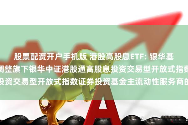 股票配资开户手机版 港股高股息ETF: 银华基金管理股份有限公司关于调整旗下银华中证港股通高股息投资交易型开放式指数证券投资基金主流动性服务商的公告