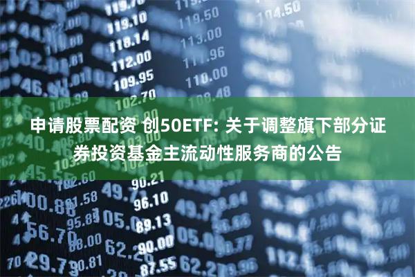申请股票配资 创50ETF: 关于调整旗下部分证券投资基金主流动性服务商的公告