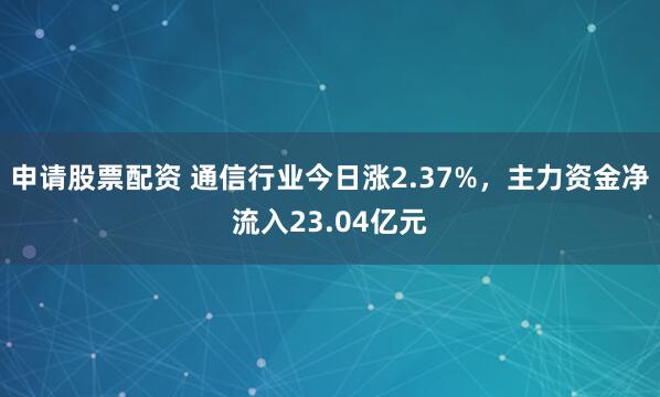 申请股票配资 通信行业今日涨2.37%，主力资金净流入23.04亿元