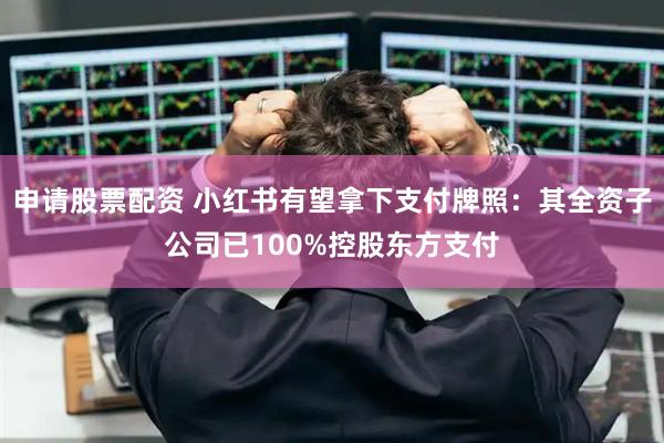 申请股票配资 小红书有望拿下支付牌照：其全资子公司已100%控股东方支付