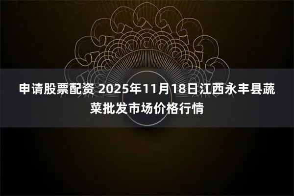 申请股票配资 2025年11月18日江西永丰县蔬菜批发市场价格行情