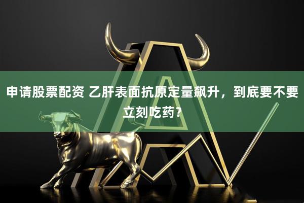 申请股票配资 乙肝表面抗原定量飙升，到底要不要立刻吃药？