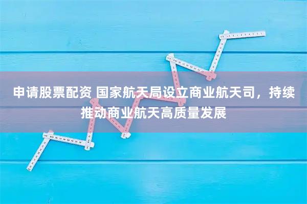 申请股票配资 国家航天局设立商业航天司，持续推动商业航天高质量发展