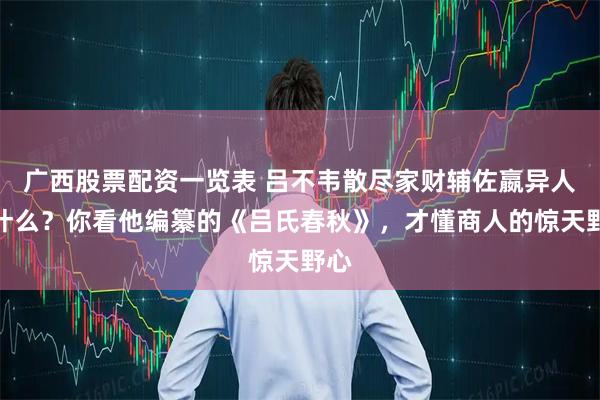 广西股票配资一览表 吕不韦散尽家财辅佐嬴异人图什么？你看他编纂的《吕氏春秋》，才懂商人的惊天野心